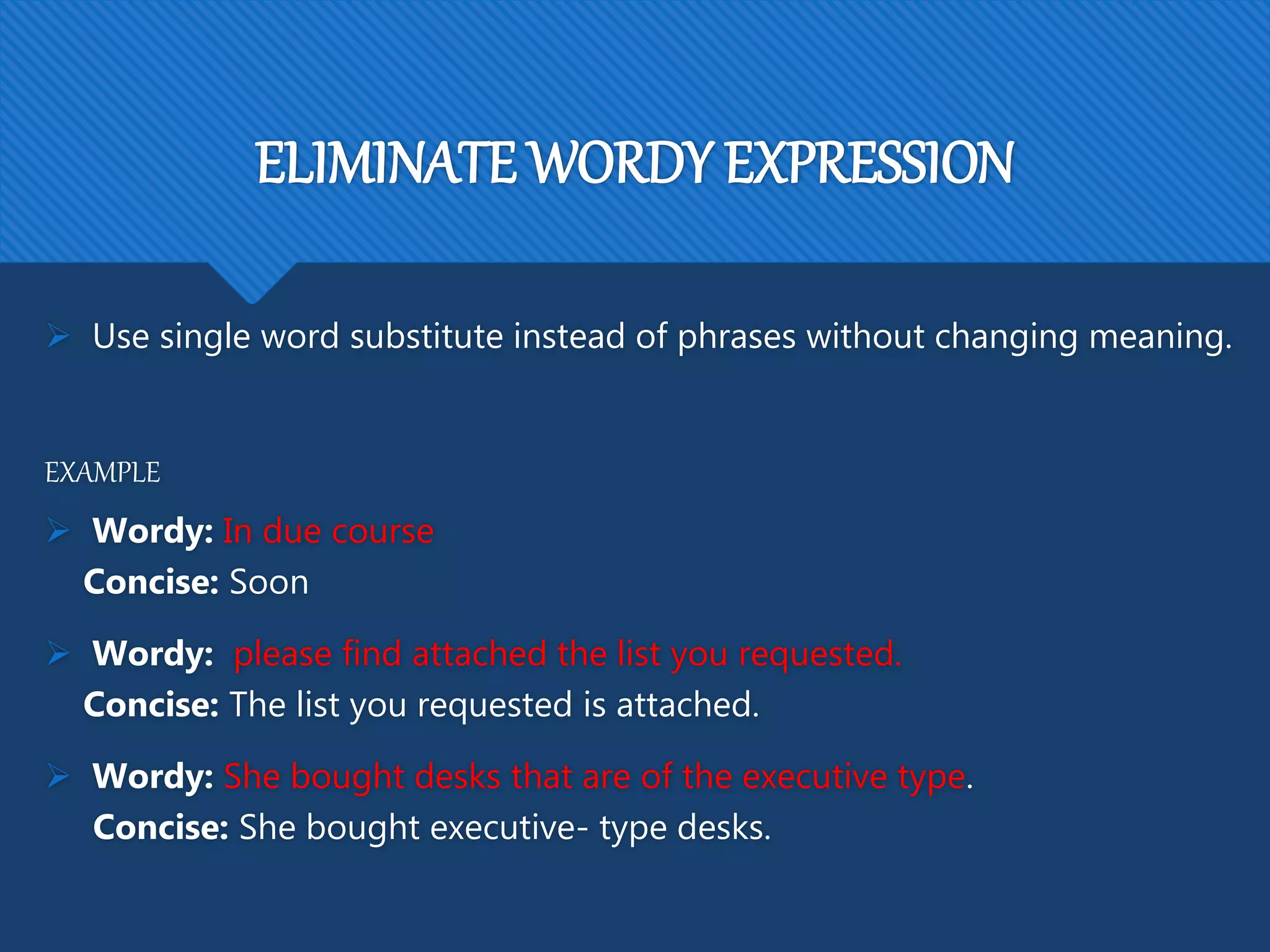 ELIMINATE WORDY EXPRESSION
 Use single word substitute instead of phrases without changing meaning.
EXAMPLE
 Wordy: In due course
Concise: Soon
 Wordy: please find attached the list you requested.
Concise: The list you requested is attached.
 Wordy: She bought desks that are of the executive type.
Concise: She bought executive- type desks.
 