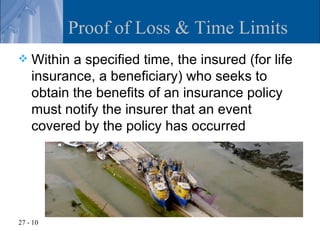 Proof of Loss & Time Limits
   Within a specified time, the insured (for life
    insurance, a beneficiary) who seeks to
    obtain the benefits of an insurance policy
    must notify the insurer that an event
    covered by the policy has occurred




27 - 10
 