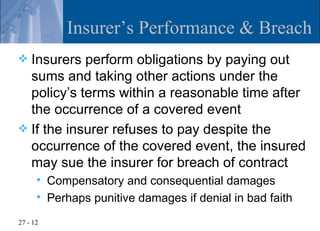Insurer’s Performance & Breach
 Insurers perform obligations by paying out
  sums and taking other actions under the
  policy’s terms within a reasonable time after
  the occurrence of a covered event
 If the insurer refuses to pay despite the
  occurrence of the covered event, the insured
  may sue the insurer for breach of contract
         Compensatory and consequential damages
         Perhaps punitive damages if denial in bad faith
27 - 12
 