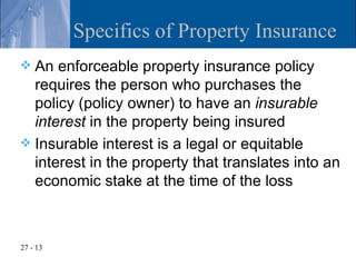 Specifics of Property Insurance
 An enforceable property insurance policy
  requires the person who purchases the
  policy (policy owner) to have an insurable
  interest in the property being insured
 Insurable interest is a legal or equitable
  interest in the property that translates into an
  economic stake at the time of the loss



27 - 13
 