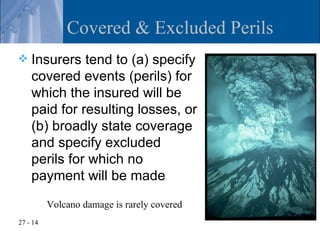 Covered & Excluded Perils
   Insurers tend to (a) specify
    covered events (perils) for
    which the insured will be
    paid for resulting losses, or
    (b) broadly state coverage
    and specify excluded
    perils for which no
    payment will be made
          Volcano damage is rarely covered
27 - 14
 