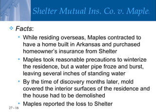 Shelter Mutual Ins. Co. v. Maples
   Facts:
         While residing overseas, Maples contracted to
          have a home built in Arkansas and purchased
          homeowner’s insurance from Shelter
         Maples took reasonable precautions to winterize
          the residence, but a water pipe froze and burst,
          leaving several inches of standing water
         By the time of discovery months later, mold
          covered the interior surfaces of the residence and
          the house had to be demolished
         Maples reported the loss to Shelter
27 - 16
 
