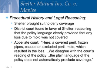 Shelter Mutual Ins. Co. v.
             Maples
   Procedural History and Legal Reasoning:
         Shelter brought suit to deny coverage
         District court found in favor of Shelter, reasoning
          that the policy language clearly provided that any
          loss due to mold was not covered
         Appellate court: “Here, a covered peril, frozen
          pipes, caused an excluded peril, mold, which
          resulted in the loss….We disagree with the court’s
          reading of the policy…the plain language of the
          policy does not automatically preclude coverage.”

27 - 17
 