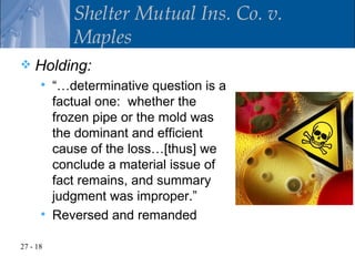 Shelter Mutual Ins. Co. v.
             Maples
   Holding:
         “…determinative question is a
          factual one: whether the
          frozen pipe or the mold was
          the dominant and efficient
          cause of the loss…[thus] we
          conclude a material issue of
          fact remains, and summary
          judgment was improper.”
         Reversed and remanded

27 - 18
 