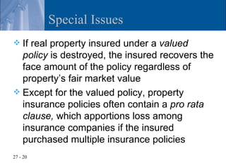 Special Issues
 If real property insured under a valued
  policy is destroyed, the insured recovers the
  face amount of the policy regardless of
  property’s fair market value
 Except for the valued policy, property
  insurance policies often contain a pro rata
  clause, which apportions loss among
  insurance companies if the insured
  purchased multiple insurance policies
27 - 20
 