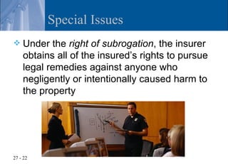 Special Issues
   Under the right of subrogation, the insurer
    obtains all of the insured’s rights to pursue
    legal remedies against anyone who
    negligently or intentionally caused harm to
    the property




27 - 22
 