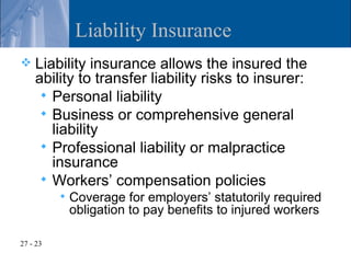 Liability Insurance
   Liability insurance allows the insured the
    ability to transfer liability risks to insurer:
      Personal liability
      Business or comprehensive general
       liability
      Professional liability or malpractice
       insurance
      Workers’ compensation policies
             Coverage for employers’ statutorily required
              obligation to pay benefits to injured workers

27 - 23
 