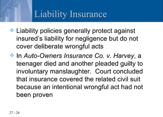 Liability Insurance
 Liability policies generally protect against
  insured’s liability for negligence but do not
  cover deliberate wrongful acts
 In Auto-Owners Insurance Co. v. Harvey, a
  teenager died and another pleaded guilty to
  involuntary manslaughter. Court concluded
  that insurance covered the related civil suit
  because an intentional wrongful act had not
  been proven

27 - 24
 