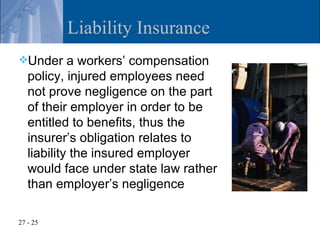 Liability Insurance
Under      a workers’ compensation
   policy, injured employees need
   not prove negligence on the part
   of their employer in order to be
   entitled to benefits, thus the
   insurer’s obligation relates to
   liability the insured employer
   would face under state law rather
   than employer’s negligence

27 - 25
 