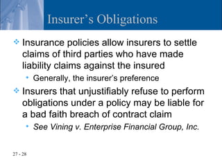 Insurer’s Obligations
   Insurance policies allow insurers to settle
    claims of third parties who have made
    liability claims against the insured
         Generally, the insurer’s preference
   Insurers that unjustifiably refuse to perform
    obligations under a policy may be liable for
    a bad faith breach of contract claim
         See Vining v. Enterprise Financial Group, Inc.


27 - 28
 