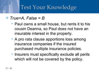 Test Your Knowledge
   True=A, False = B
       Paul owns a small house, but rents it to his
        cousin Deanna, so Paul does not have an
        insurable interest in the property.
       A pro rata clause apportions loss among
        insurance companies if the insured
        purchased multiple insurance policies.
       Insurers must specifically exclude all perils
        which will not be covered by the policy.

27 - 30
 