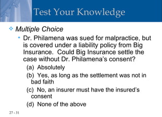 Test Your Knowledge
   Multiple Choice
         Dr. Philamena was sued for malpractice, but
          is covered under a liability policy from Big
          Insurance. Could Big Insurance settle the
          case without Dr. Philamena’s consent?
           (a) Absolutely
           (b) Yes, as long as the settlement was not in
             bad faith
           (c) No, an insurer must have the insured’s
             consent
           (d) None of the above
27 - 31
 