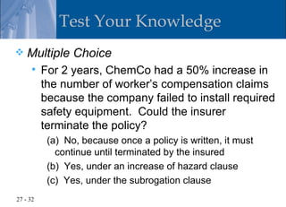 Test Your Knowledge
   Multiple Choice
         For 2 years, ChemCo had a 50% increase in
          the number of worker’s compensation claims
          because the company failed to install required
          safety equipment. Could the insurer
          terminate the policy?
           (a) No, because once a policy is written, it must
             continue until terminated by the insured
           (b) Yes, under an increase of hazard clause
           (c) Yes, under the subrogation clause
27 - 32
 