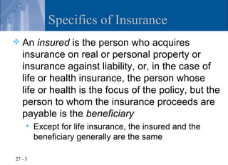 Specifics of Insurance
   An insured is the person who acquires
    insurance on real or personal property or
    insurance against liability, or, in the case of
    life or health insurance, the person whose
    life or health is the focus of the policy, but the
    person to whom the insurance proceeds are
    payable is the beneficiary
        Except for life insurance, the insured and the
         beneficiary generally are the same

27 - 5
 