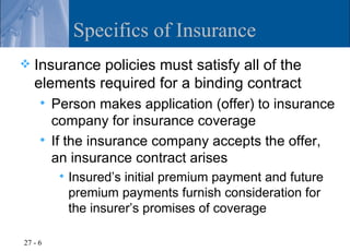 Specifics of Insurance
   Insurance policies must satisfy all of the
    elements required for a binding contract
      Person makes application (offer) to insurance
       company for insurance coverage
      If the insurance company accepts the offer,
       an insurance contract arises
            Insured’s initial premium payment and future
             premium payments furnish consideration for
             the insurer’s promises of coverage

27 - 6
 
