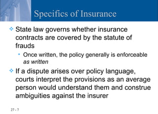 Specifics of Insurance
   State law governs whether insurance
    contracts are covered by the statute of
    frauds
        Once written, the policy generally is enforceable
         as written
   If a dispute arises over policy language,
    courts interpret the provisions as an average
    person would understand them and construe
    ambiguities against the insurer
27 - 7
 