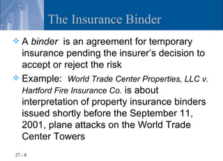 The Insurance Binder
 A binder is an agreement for temporary
  insurance pending the insurer’s decision to
  accept or reject the risk
 Example: World Trade Center Properties, LLC v.
  Hartford Fire Insurance Co. is about
  interpretation of property insurance binders
  issued shortly before the September 11,
  2001, plane attacks on the World Trade
  Center Towers
27 - 8
 