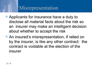Misrepresentation
 Applicants for insurance have a duty to
  disclose all material facts about the risk so
  an insurer may make an intelligent decision
  about whether to accept the risk
 An insured’s misrepresentation, if relied on
  by the insurer, is like any other contract: the
  contract is voidable at the election of the
  insurer

27 - 9
 