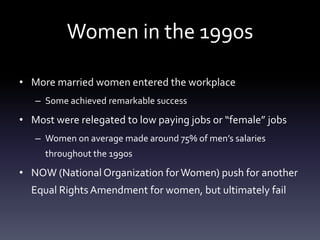 Women in the 1990sMore married women entered the workplaceSome achieved remarkable successMost were relegated to low paying jobs or “female” jobsWomen on average made around 75% of men’s salaries throughout the 1990sNOW (National Organization for Women) push for another Equal Rights Amendment for women, but ultimately fail