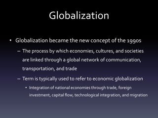 GlobalizationGlobalization became the new concept of the 1990sThe process by which economies, cultures, and societies are linked through a global network of communication, transportation, and tradeTerm is typically used to refer to economic globalizationIntegration of national economies through trade, foreign investment, capital flow, technological integration, and migration
