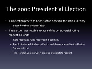 The 2000 Presidential ElectionThis election proved to be one of the closest in the nation’s historySecond to the election of 1877The election was notable because of the controversial voting recount in FloridaGore requested hand recounts in 4 countiesResults indicated Bush won Florida and Gore appealed to the Florida Supreme CourtThe Florida Supreme Court ordered a total state recount