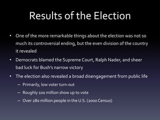 Results of the ElectionOne of the more remarkable things about the election was not so much its controversial ending, but the even division of the country it revealedDemocrats blamed the Supreme Court, Ralph Nader, and sheer bad luck for Bush’s narrow victoryThe election also revealed a broad disengagement from public lifePrimarily, low voter turn-outRoughly 100 million show up to voteOver 280 million people in the U.S. (2000 Census)