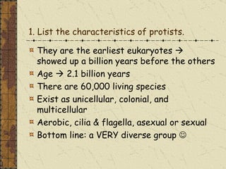 1. List the characteristics of protists.

  They are the earliest eukaryotes 
  showed up a billion years before the others
  Age  2.1 billion years
  There are 60,000 living species
  Exist as unicellular, colonial, and
  multicellular
  Aerobic, cilia & flagella, asexual or sexual
  Bottom line: a VERY diverse group 
 