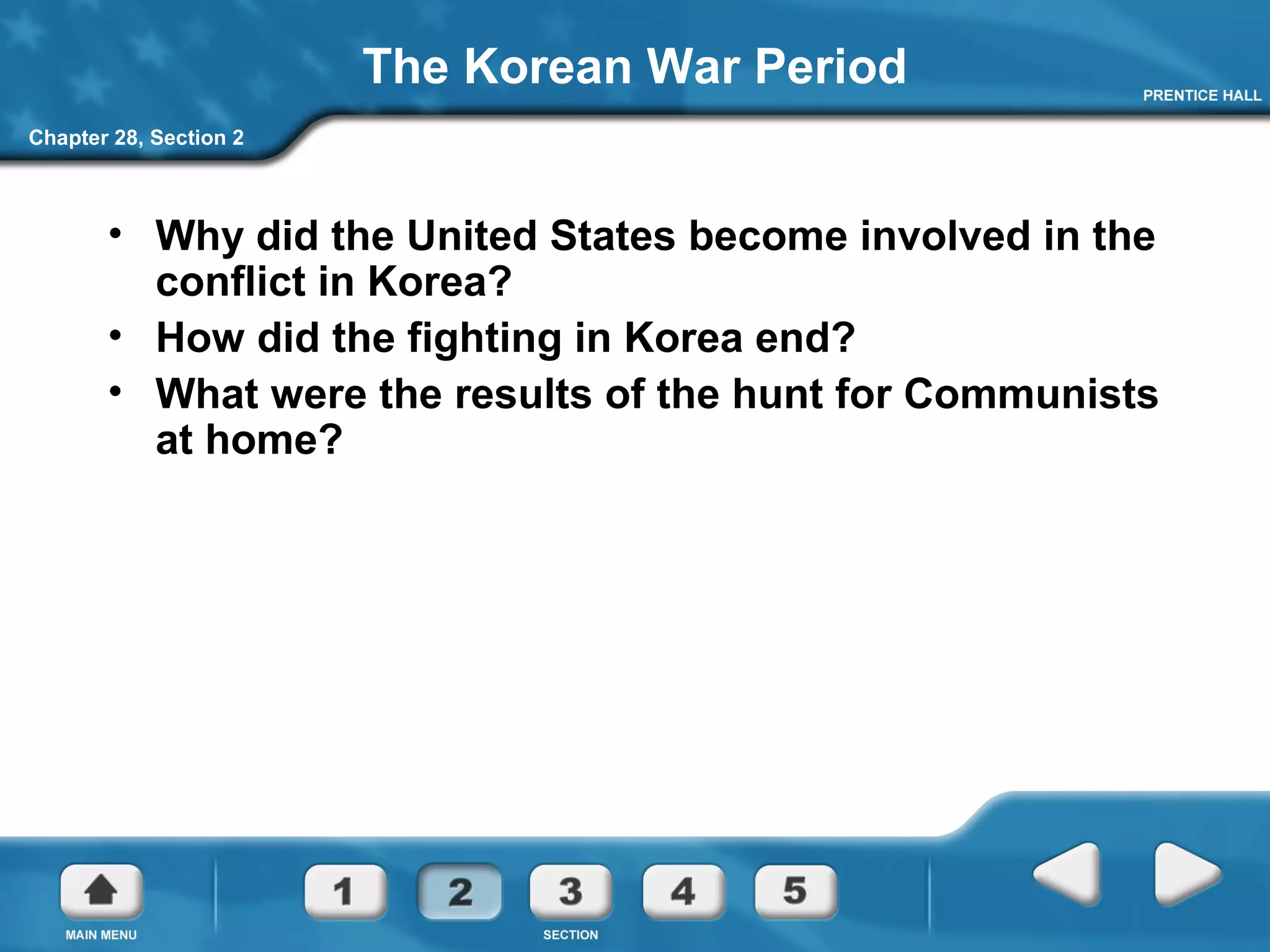 Chapter 28, Section 2
The Korean War Period
• Why did the United States become involved in the
conflict in Korea?
• How did the fighting in Korea end?
• What were the results of the hunt for Communists
at home?
 