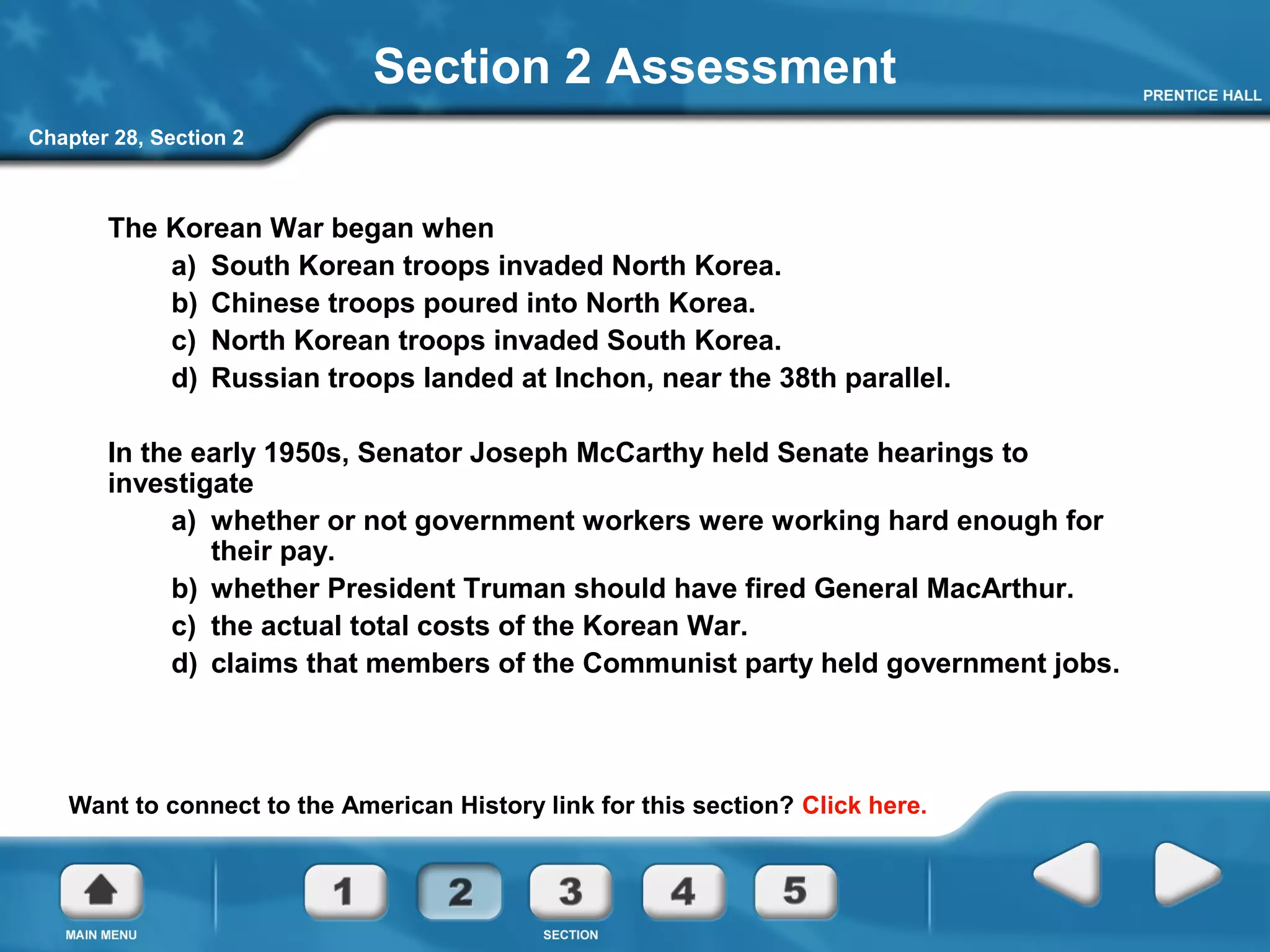 Chapter 28, Section 2
Section 2 Assessment
The Korean War began when
a) South Korean troops invaded North Korea.
b) Chinese troops poured into North Korea.
c) North Korean troops invaded South Korea.
d) Russian troops landed at Inchon, near the 38th parallel.
In the early 1950s, Senator Joseph McCarthy held Senate hearings to
investigate
a) whether or not government workers were working hard enough for
their pay.
b) whether President Truman should have fired General MacArthur.
c) the actual total costs of the Korean War.
d) claims that members of the Communist party held government jobs.
Want to connect to the American History link for this section? Click here.
 