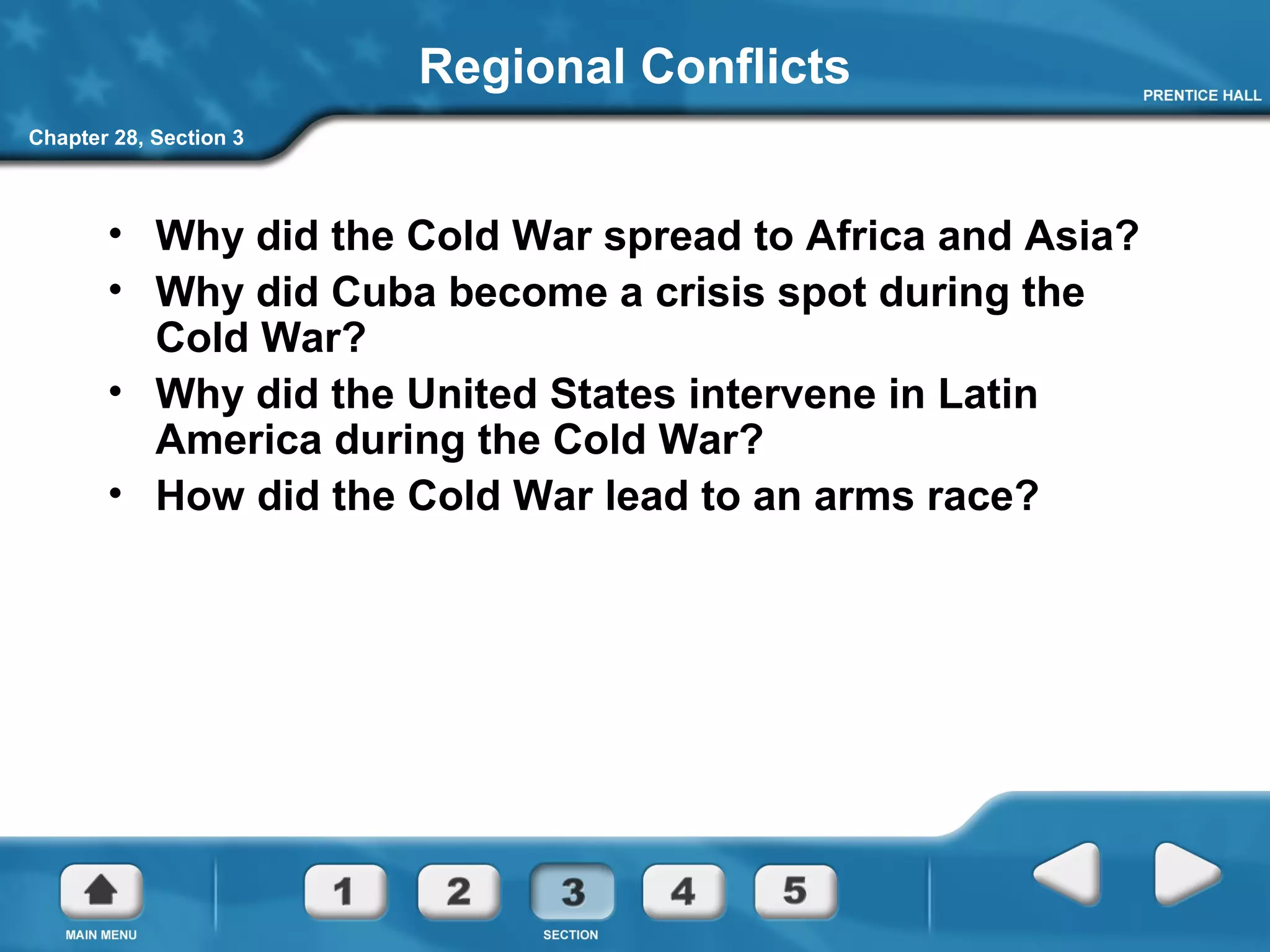 Chapter 28, Section 3
Regional Conflicts
• Why did the Cold War spread to Africa and Asia?
• Why did Cuba become a crisis spot during the
Cold War?
• Why did the United States intervene in Latin
America during the Cold War?
• How did the Cold War lead to an arms race?
 