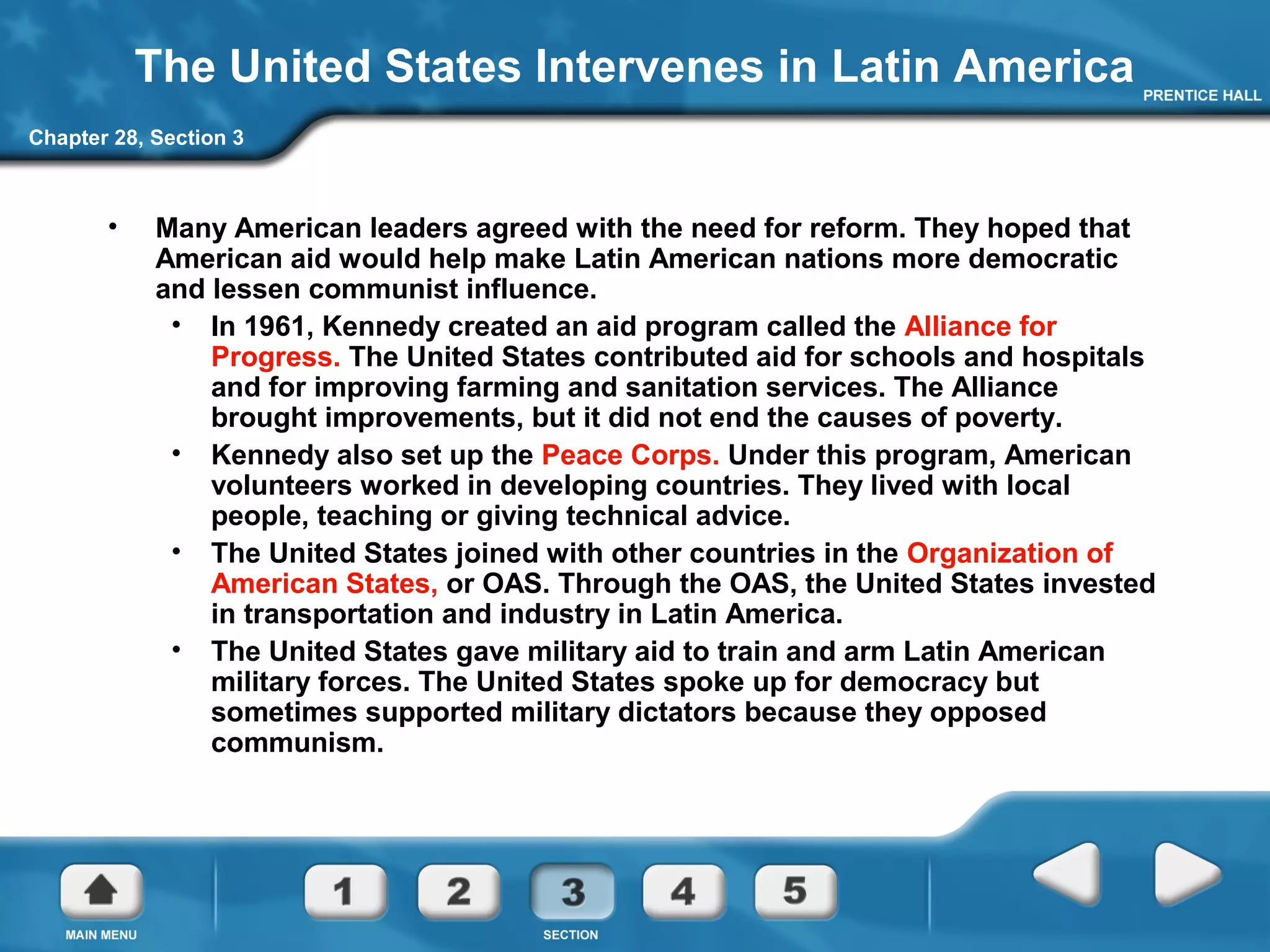 Chapter 28, Section 3
The United States Intervenes in Latin America
• Many American leaders agreed with the need for reform. They hoped that
American aid would help make Latin American nations more democratic
and lessen communist influence.
• In 1961, Kennedy created an aid program called the Alliance for
Progress. The United States contributed aid for schools and hospitals
and for improving farming and sanitation services. The Alliance
brought improvements, but it did not end the causes of poverty.
• Kennedy also set up the Peace Corps. Under this program, American
volunteers worked in developing countries. They lived with local
people, teaching or giving technical advice.
• The United States joined with other countries in the Organization of
American States, or OAS. Through the OAS, the United States invested
in transportation and industry in Latin America.
• The United States gave military aid to train and arm Latin American
military forces. The United States spoke up for democracy but
sometimes supported military dictators because they opposed
communism.
 