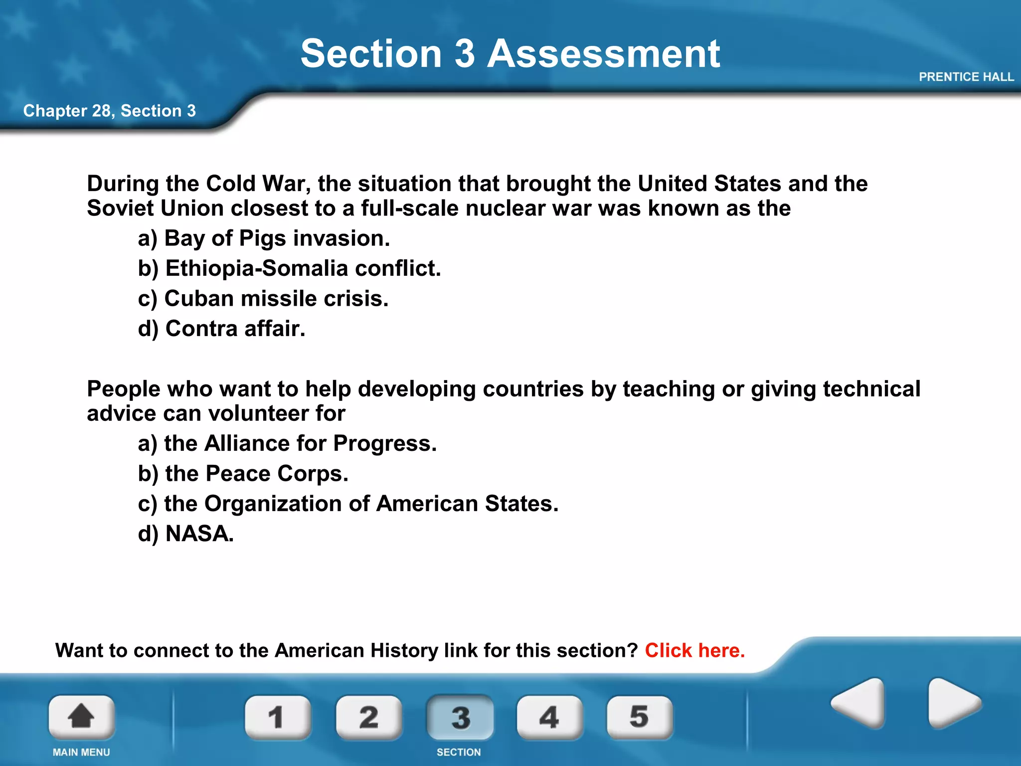 Chapter 28, Section 3
Section 3 Assessment
During the Cold War, the situation that brought the United States and the
Soviet Union closest to a full-scale nuclear war was known as the
a) Bay of Pigs invasion.
b) Ethiopia-Somalia conflict.
c) Cuban missile crisis.
d) Contra affair.
People who want to help developing countries by teaching or giving technical
advice can volunteer for
a) the Alliance for Progress.
b) the Peace Corps.
c) the Organization of American States.
d) NASA.
Want to connect to the American History link for this section? Click here.
 