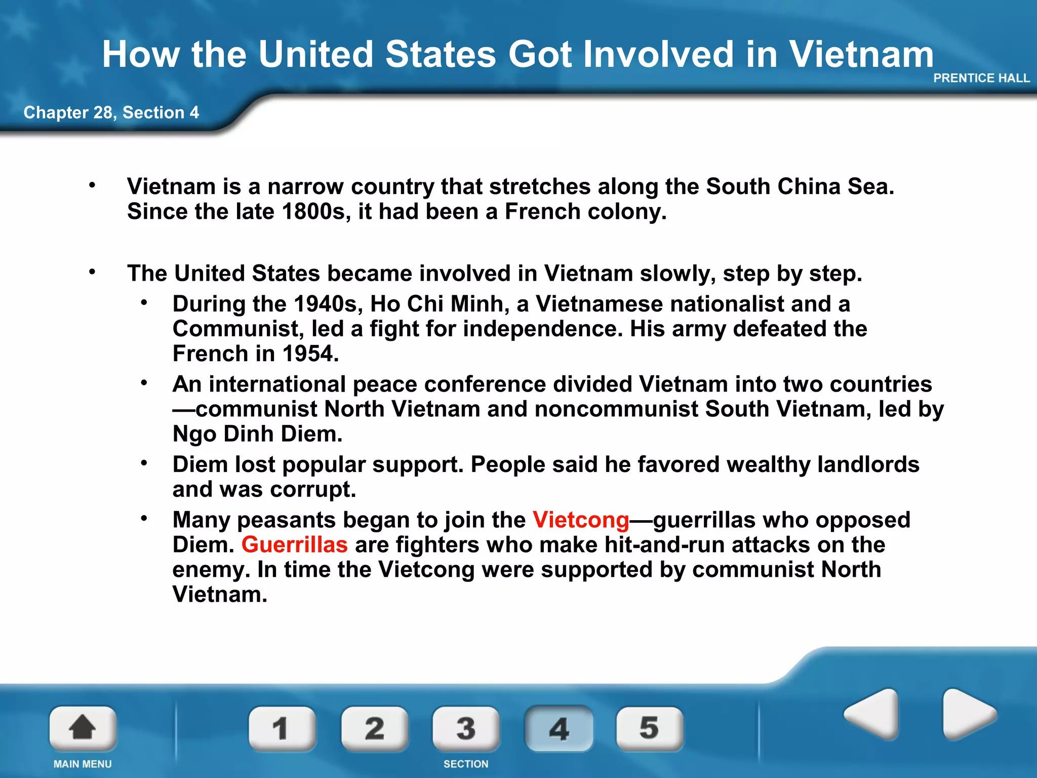 Chapter 28, Section 4
How the United States Got Involved in Vietnam
• Vietnam is a narrow country that stretches along the South China Sea.
Since the late 1800s, it had been a French colony.
• The United States became involved in Vietnam slowly, step by step.
• During the 1940s, Ho Chi Minh, a Vietnamese nationalist and a
Communist, led a fight for independence. His army defeated the
French in 1954.
• An international peace conference divided Vietnam into two countries
—communist North Vietnam and noncommunist South Vietnam, led by
Ngo Dinh Diem.
• Diem lost popular support. People said he favored wealthy landlords
and was corrupt.
• Many peasants began to join the Vietcong—guerrillas who opposed
Diem. Guerrillas are fighters who make hit-and-run attacks on the
enemy. In time the Vietcong were supported by communist North
Vietnam.
 