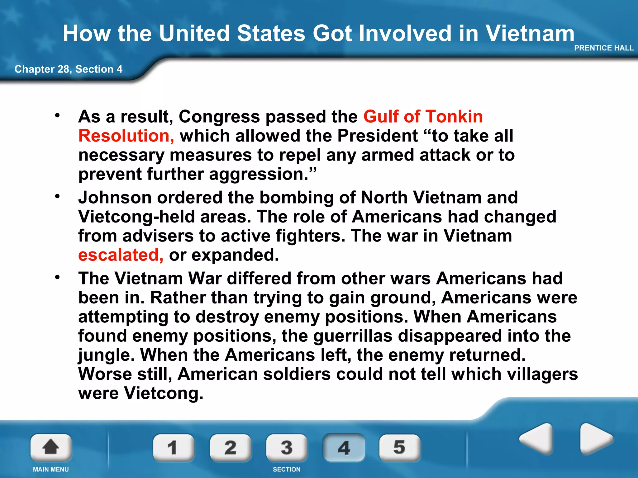 Chapter 28, Section 4
How the United States Got Involved in Vietnam
• As a result, Congress passed the Gulf of Tonkin
Resolution, which allowed the President “to take all
necessary measures to repel any armed attack or to
prevent further aggression.”
• Johnson ordered the bombing of North Vietnam and
Vietcong-held areas. The role of Americans had changed
from advisers to active fighters. The war in Vietnam
escalated, or expanded.
• The Vietnam War differed from other wars Americans had
been in. Rather than trying to gain ground, Americans were
attempting to destroy enemy positions. When Americans
found enemy positions, the guerrillas disappeared into the
jungle. When the Americans left, the enemy returned.
Worse still, American soldiers could not tell which villagers
were Vietcong.
 