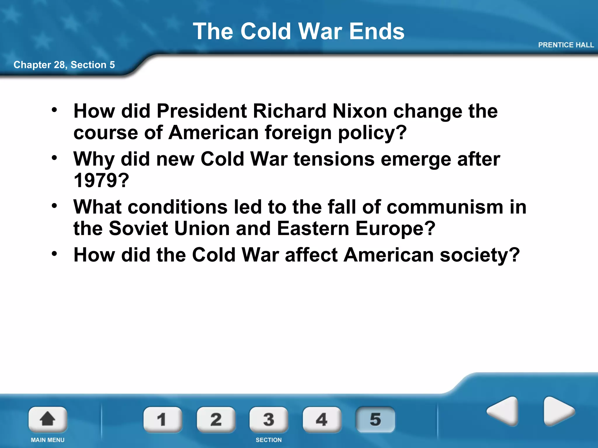 Chapter 28, Section 5
The Cold War Ends
• How did President Richard Nixon change the
course of American foreign policy?
• Why did new Cold War tensions emerge after
1979?
• What conditions led to the fall of communism in
the Soviet Union and Eastern Europe?
• How did the Cold War affect American society?
 