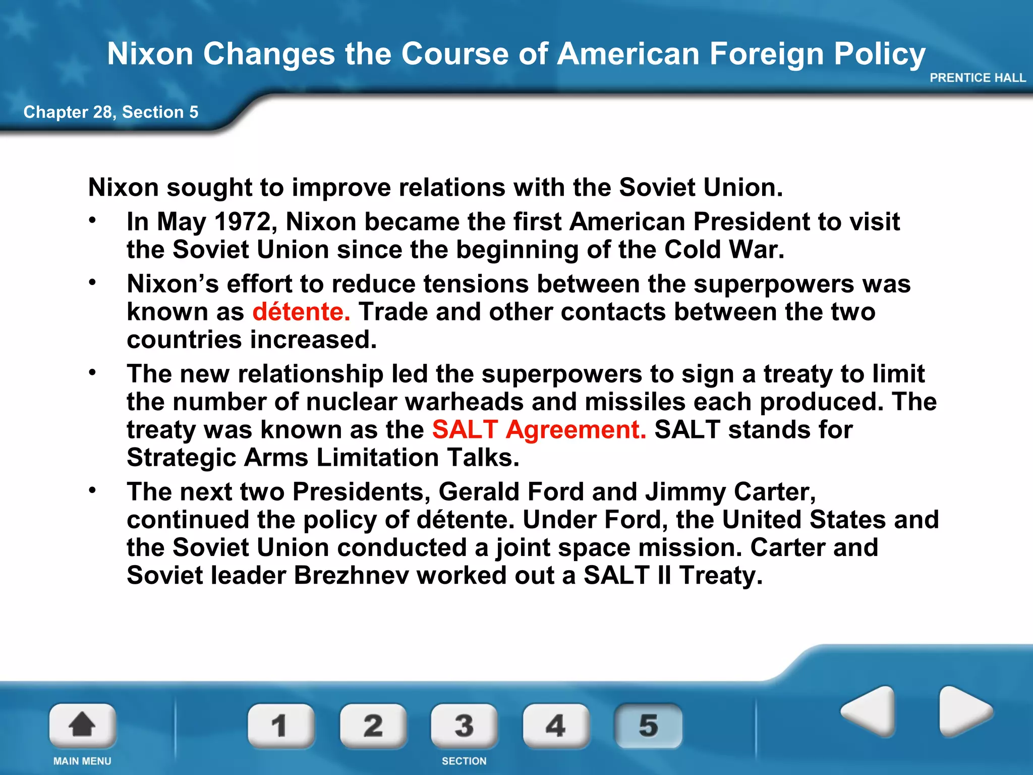 Chapter 28, Section 5
Nixon Changes the Course of American Foreign Policy
Nixon sought to improve relations with the Soviet Union.
• In May 1972, Nixon became the first American President to visit
the Soviet Union since the beginning of the Cold War.
• Nixon’s effort to reduce tensions between the superpowers was
known as détente. Trade and other contacts between the two
countries increased.
• The new relationship led the superpowers to sign a treaty to limit
the number of nuclear warheads and missiles each produced. The
treaty was known as the SALT Agreement. SALT stands for
Strategic Arms Limitation Talks.
• The next two Presidents, Gerald Ford and Jimmy Carter,
continued the policy of détente. Under Ford, the United States and
the Soviet Union conducted a joint space mission. Carter and
Soviet leader Brezhnev worked out a SALT II Treaty.
 