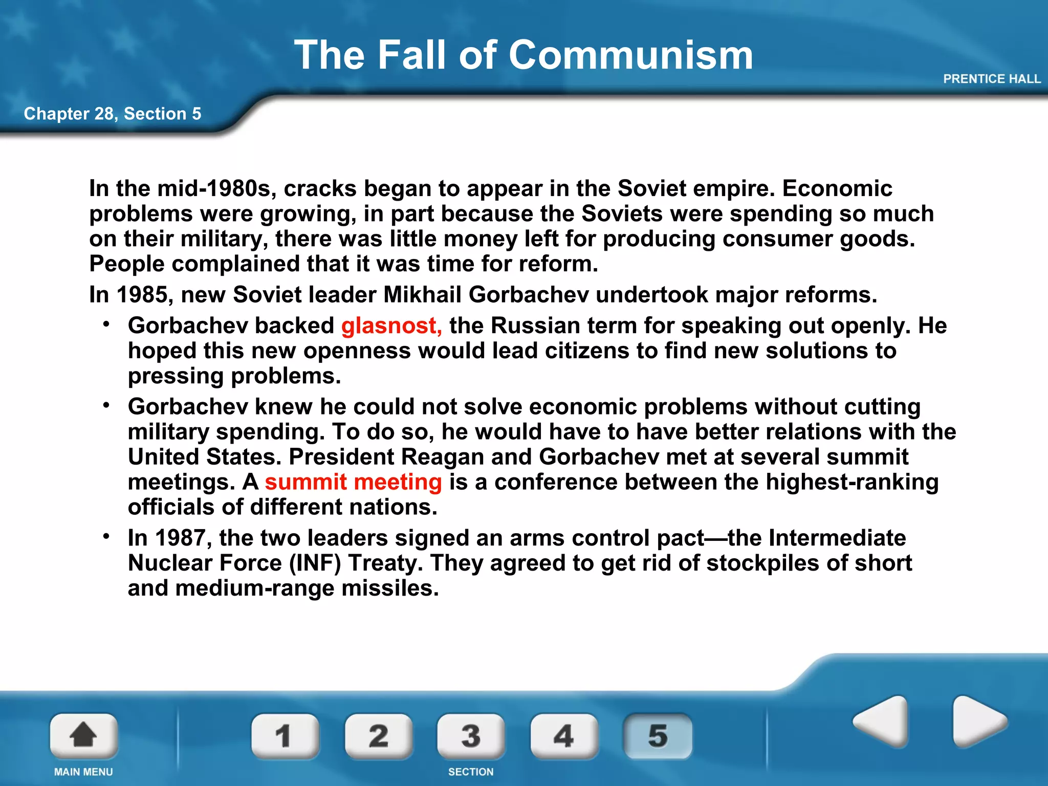 Chapter 28, Section 5
The Fall of Communism
In the mid-1980s, cracks began to appear in the Soviet empire. Economic
problems were growing, in part because the Soviets were spending so much
on their military, there was little money left for producing consumer goods.
People complained that it was time for reform.
In 1985, new Soviet leader Mikhail Gorbachev undertook major reforms.
• Gorbachev backed glasnost, the Russian term for speaking out openly. He
hoped this new openness would lead citizens to find new solutions to
pressing problems.
• Gorbachev knew he could not solve economic problems without cutting
military spending. To do so, he would have to have better relations with the
United States. President Reagan and Gorbachev met at several summit
meetings. A summit meeting is a conference between the highest-ranking
officials of different nations.
• In 1987, the two leaders signed an arms control pact—the Intermediate
Nuclear Force (INF) Treaty. They agreed to get rid of stockpiles of short
and medium-range missiles.
 