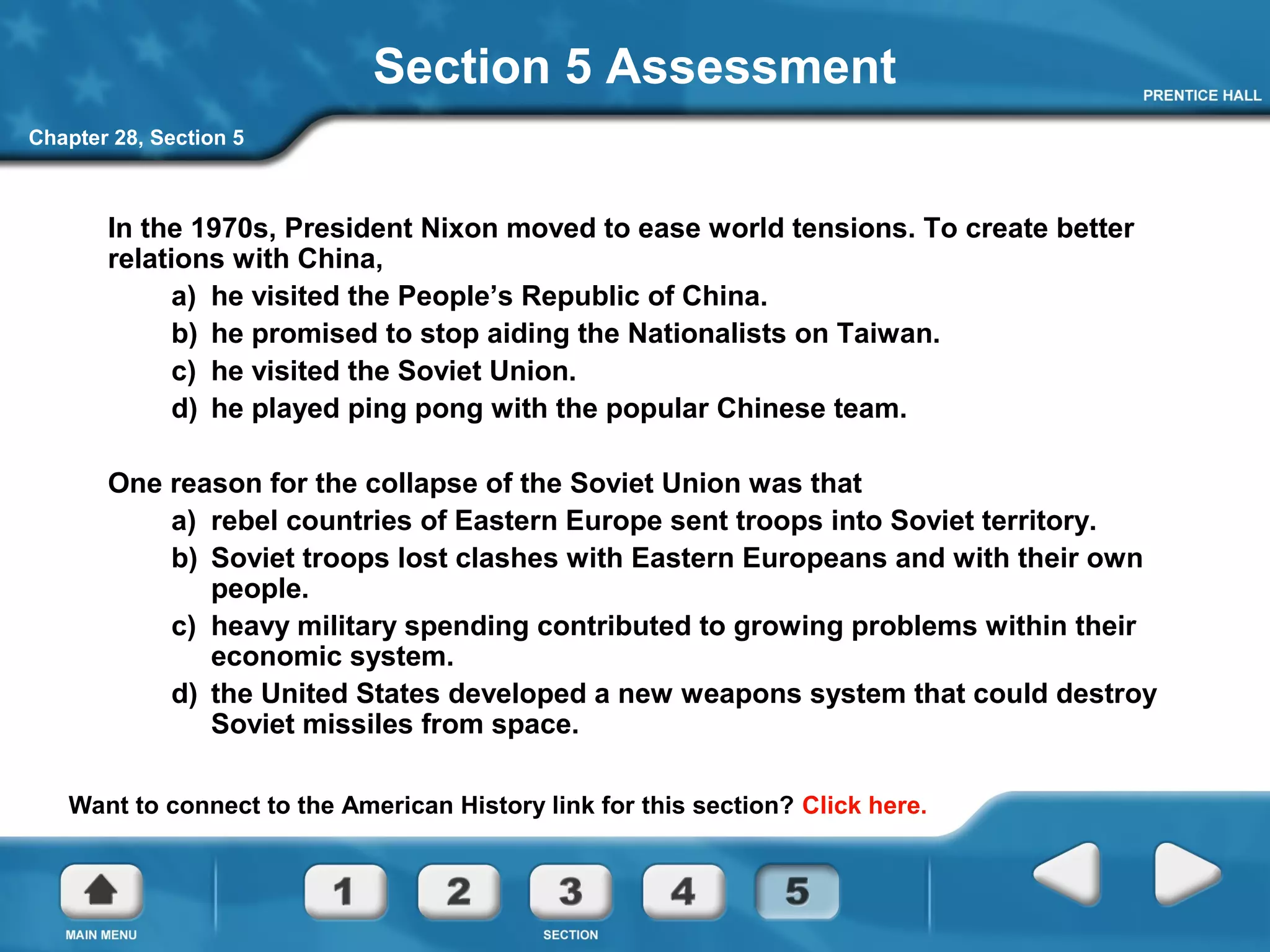 Chapter 28, Section 5
Section 5 Assessment
In the 1970s, President Nixon moved to ease world tensions. To create better
relations with China,
a) he visited the People’s Republic of China.
b) he promised to stop aiding the Nationalists on Taiwan.
c) he visited the Soviet Union.
d) he played ping pong with the popular Chinese team.
One reason for the collapse of the Soviet Union was that
a) rebel countries of Eastern Europe sent troops into Soviet territory.
b) Soviet troops lost clashes with Eastern Europeans and with their own
people.
c) heavy military spending contributed to growing problems within their
economic system.
d) the United States developed a new weapons system that could destroy
Soviet missiles from space.
Want to connect to the American History link for this section? Click here.
 