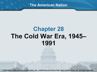The American Nation
Chapter 28
The Cold War Era, 1945–
1991
Copyright © 2003 by Pearson Education, Inc., publishing as Prentice Hall, Upper Saddle River, NJ. All rights reserved.
 