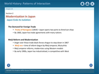 Copyright © by Houghton Mifflin Harcourt Publishing Company
Next
Previous
Chapter 28
World History: Patterns of Interaction
Meiji Reform and Modernization
• Anger over these trade deals forces shogun to step down in 1867
• Meiji era—time of reform begun by Meiji emperor, Mutsuhito
• Meiji emperor reforms, modernizes using Western models
• By early 1900s, Japan has industrialized, is competitive with West
Section-2
Japan Ends Its Isolation
Modernization in Japan
The Demand for Foreign Trade
• Treaty of Kanagawa (1854)—Japan opens two ports to American ships
• By 1860, Japan has trade agreements with many nations
 