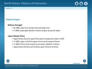 Copyright © by Houghton Mifflin Harcourt Publishing Company
Next
Previous
Chapter 28
World History: Patterns of Interaction
Japan Attacks China
• Japan forces Korea to open three ports to Japanese trade in 1876
• In 1885, Japan and China agree not to send troops to Korea
• In 1894, China sends troops to put down rebellion in Korea
• Japan drives Chinese out of Korea, gains Chinese territory
Imperial Japan
Military Strength
• By 1890, Japan has strong navy and large army
• In 1894, Japan gets Western nations to give up special rights
Continued…
 