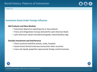 Copyright © by Houghton Mifflin Harcourt Publishing Company
Next
Previous
Chapter 28
World History: Patterns of Interaction
Outside Investment and Interference
• These countries build few schools, roads, hospitals
• Governments forced to borrow money from other countries
• Loans not repaid; properties repossessed; foreign control increases
Economies Grow Under Foreign Influence
Old Products and New Markets
• Economies depend on exporting one or two products
• Trains and refrigeration increase demand for Latin American foods
• Latin Americans import manufactured goods; industrialization lags
 
