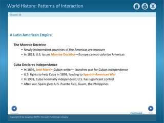 Copyright © by Houghton Mifflin Harcourt Publishing Company
Next
Previous
Chapter 28
World History: Patterns of Interaction
Cuba Declares Independence
• In 1895, José Martí—Cuban writer—launches war for Cuban independence
• U.S. fights to help Cuba in 1898, leading to Spanish-American War
• In 1901, Cuba nominally independent; U.S. has significant control
• After war, Spain gives U.S. Puerto Rico, Guam, the Philippines
A Latin American Empire
The Monroe Doctrine
• Newly independent countries of the Americas are insecure
• In 1823, U.S. issues Monroe Doctrine—Europe cannot colonize Americas
Continued…
 