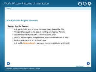 Copyright © by Houghton Mifflin Harcourt Publishing Company
Next
Previous
Chapter 28
World History: Patterns of Interaction
Latin American Empire {continued}
Connecting the Oceans
• U.S. wants faster way of going from east to west coast by ship
• President Roosevelt backs idea of building canal across Panama
• Colombia rejects Roosevelt’s $10 million canal offer
• In 1903, Panama gains independence from Colombia with U.S. help
• Panama gives land to U.S. to build canal
• U.S. builds Panama Canal—waterway connecting Atlantic and Pacific
Continued…
 