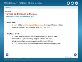 Copyright © by Houghton Mifflin Harcourt Publishing Company
Next
Previous
Chapter 28
World History: Patterns of Interaction
The Texas Revolt
• In 1820s, Mexican officials encourage Americans to settle in Texas
• Thousands of English-speaking “Anglos” settle in the area
• Want more self-government, causing problems with Mexico
• In 1835, Texans revolt and win independence; Santa Anna loses power
Section-2
Turmoil and Change in Mexico
Santa Anna and the Mexican War
Santa Anna
• In early 1800s, Antonio López de Santa Anna dominates Mexican politics
• Serves as president four times between 1833 and 1855
Continued…
 