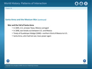 Copyright © by Houghton Mifflin Harcourt Publishing Company
Next
Previous
Chapter 28
World History: Patterns of Interaction
Santa Anna and the Mexican War {continued}
War and the Fall of Santa Anna
• In 1845, U.S. annexes Texas; Mexico outraged
• In 1846, war breaks out between U.S. and Mexico
• Treaty of Guadalupe Hidalgo (1848)—northern third of Mexico to U.S.
• Santa Anna, who had lost war, loses power again
 
