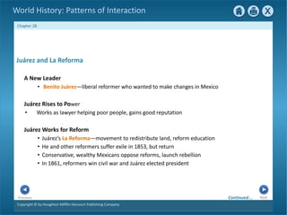 Copyright © by Houghton Mifflin Harcourt Publishing Company
Next
Previous
Chapter 28
World History: Patterns of Interaction
Juárez Rises to Power
• Works as lawyer helping poor people, gains good reputation
Juárez Works for Reform
• Juárez’s La Reforma—movement to redistribute land, reform education
• He and other reformers suffer exile in 1853, but return
• Conservative, wealthy Mexicans oppose reforms, launch rebellion
• In 1861, reformers win civil war and Juárez elected president
Juárez and La Reforma
A New Leader
• Benito Juárez—liberal reformer who wanted to make changes in Mexico
Continued…
 