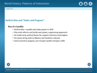 Copyright © by Houghton Mifflin Harcourt Publishing Company
Next
Previous
Chapter 28
World History: Patterns of Interaction
Porfirio Díaz and “Order and Progress”
Rise of a Caudillo
• Porfirio Díaz—caudillo who takes power in 1876
• Díaz ends reforms and builds own power, suppressing opponents
• He trades land, political favors for support; elections meaningless
• His tactics bring order to Mexico, but freedoms reduced
• Some economic progress, but rich gain wealth and poor suffer
 