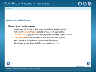 Copyright © by Houghton Mifflin Harcourt Publishing Company
Next
Previous
Chapter 28
World History: Patterns of Interaction
Revolution and Civil War
Madero Begins the Revolution
• Unrest over harsh rule of Díaz grows throughout Mexican society
• Reformer Francisco Madero calls for armed revolt against Díaz
• “Pancho” Villa—popular revolutionary leader from the north of Mexico
• Emiliano Zapata—revolutionary leader from southern Mexico
• Villa, Zapata score important victories over Díaz’s army
• Diaz forced to step down, calls for new elections in 1911
Continued…
 
