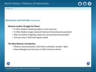 Copyright © by Houghton Mifflin Harcourt Publishing Company
Next
Previous
Chapter 28
World History: Patterns of Interaction
The New Mexican Constitution
• Mexico’s new constitution: land reform, education, workers’ rights
• Alvaro Obregón ousts Carranza in 1920, continues reforms
Revolution and Civil War {continued}
Mexican Leaders Struggle for Power
• In 1911, Madero elected president; unrest continues
• In 1913, Madero resigns; General Victoriano Huerta becomes president
• After 15 months of fighting, rebels win; Carranza becomes president
• Civil war ends in 1919 with Zapata’s death
 